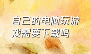 自己的电脑玩游戏需要下载吗