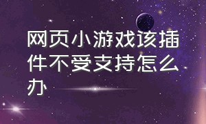 网页小游戏该插件不受支持怎么办