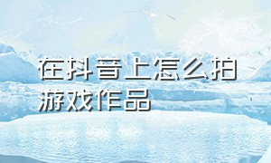 在抖音上怎么拍游戏作品