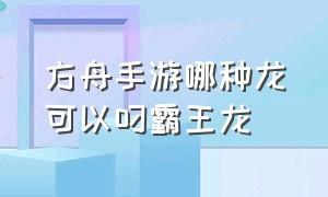 方舟手游哪种龙可以叼霸王龙（方舟手游什么龙吃霸王龙饲料）