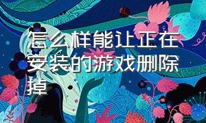 怎么样能让正在安装的游戏删除掉