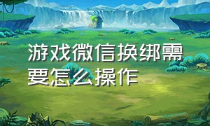 游戏微信换绑需要怎么操作（微信游戏能换绑微信么）