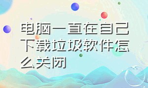 电脑一直在自己下载垃圾软件怎么关闭（电脑自动下垃圾软件怎么关掉）