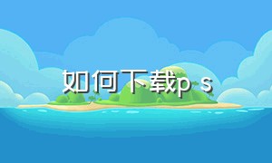 如何下载p s（如何下载ps软件）