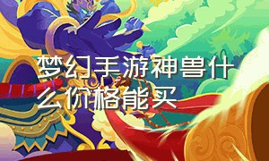 梦幻手游神兽什么价格能买（梦幻手游神兽多少钱一只免费的）