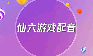 仙六游戏配音（仙六游戏剧情详细讲解）