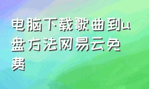 电脑下载歌曲到u盘方法网易云免费（电脑网易云下载歌到u盘怎么下载）