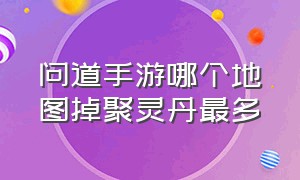 问道手游哪个地图掉聚灵丹最多（问道手游聚灵石成功率一览表）