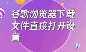 谷歌浏览器下载文件直接打开设置（谷歌浏览器下载的文件放在哪里）