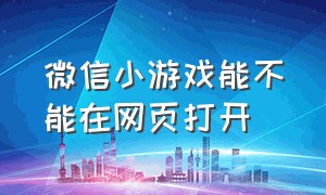 微信小游戏能不能在网页打开（微信小游戏怎么能单独进入）