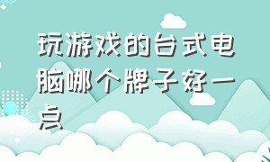 玩游戏的台式电脑哪个牌子好一点（打游戏哪个台式电脑品牌好）