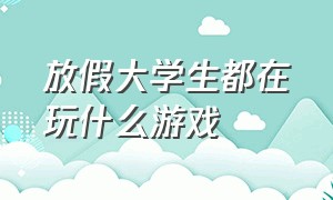 放假大学生都在玩什么游戏（大学生放假整天玩游戏怎么办）