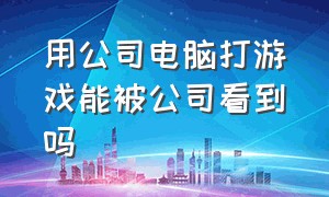 用公司电脑打游戏能被公司看到吗