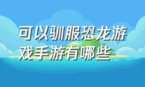 可以驯服恐龙游戏手游有哪些（手机上有什么驯恐龙游戏）