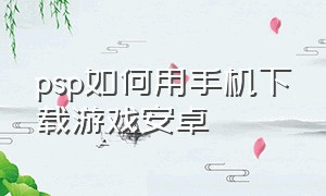 psp如何用手机下载游戏安卓（手机怎么给psp安装游戏）