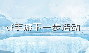 cf手游下一步活动（cf手游一口气拿下所有活动）