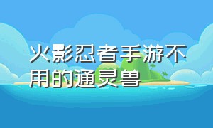 火影忍者手游不用的通灵兽（火影忍者手游改版前的通灵兽）