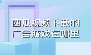 西瓜视频下载的广告游戏在哪里