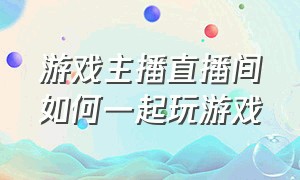 游戏主播直播间如何一起玩游戏（游戏主播直播间如何一起玩游戏视频）