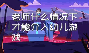 老师什么情况下才能介入幼儿游戏（幼儿园教师介入游戏的方式与方法）