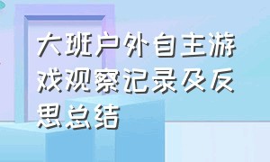 大班户外自主游戏观察记录及反思总结