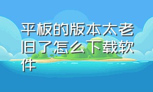 平板的版本太老旧了怎么下载软件