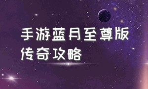 手游蓝月至尊版传奇攻略（手游蓝月至尊版传奇攻略视频）