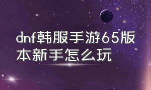 dnf韩服手游65版本新手怎么玩