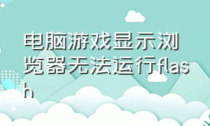 电脑游戏显示浏览器无法运行flash（电脑显示浏览器无法开始游戏）