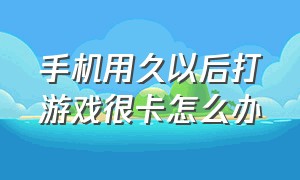 手机用久以后打游戏很卡怎么办（手机用久了耗电太快怎么办）