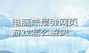 电脑总是弹网页游戏怎么解决（电脑老是弹出来游戏网页怎么回事）