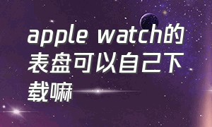 apple watch的表盘可以自己下载嘛