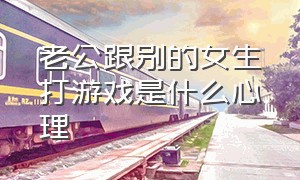 老公跟别的女生打游戏是什么心理