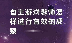 自主游戏教师怎样进行有效的观察（自主游戏中教师指导的问题及对策）