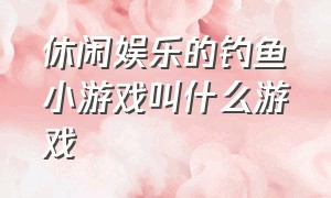 休闲娱乐的钓鱼小游戏叫什么游戏