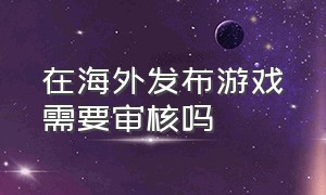 在海外发布游戏需要审核吗（国外的游戏在国内都没版权吗）