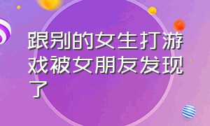 跟别的女生打游戏被女朋友发现了（和别人女朋友打游戏）