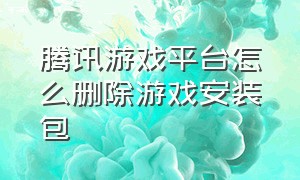 腾讯游戏平台怎么删除游戏安装包