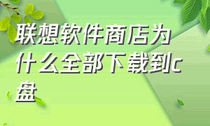 联想软件商店为什么全部下载到c盘（联想应用商店）