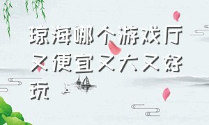 琼海哪个游戏厅又便宜又大又好玩