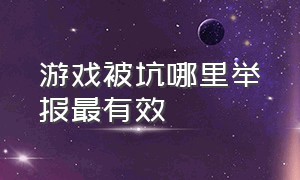 游戏被坑哪里举报最有效（被游戏公司坑了可以去哪里举报）