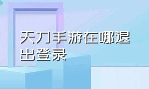 天刀手游在哪退出登录（天刀手游在哪退出登录界面）