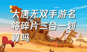 大唐无双手游名将碎片二合一划算吗