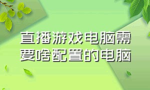 直播游戏电脑需要啥配置的电脑