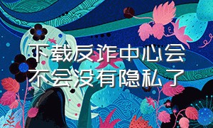 下载反诈中心会不会没有隐私了