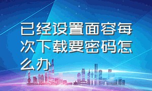 已经设置面容每次下载要密码怎么办（已经设置面容每次下载要密码怎么办呀）