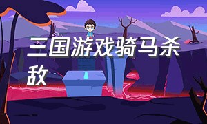 三国游戏骑马杀敌（三国游戏骑马杀敌攻略）