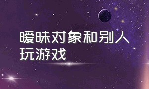 暧昧对象和别人玩游戏