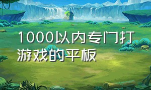 1000以内专门打游戏的平板（打游戏最好的平板1000元以下）