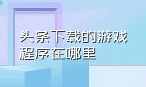 头条下载的游戏程序在哪里（头条下载的游戏下了一半在哪找）